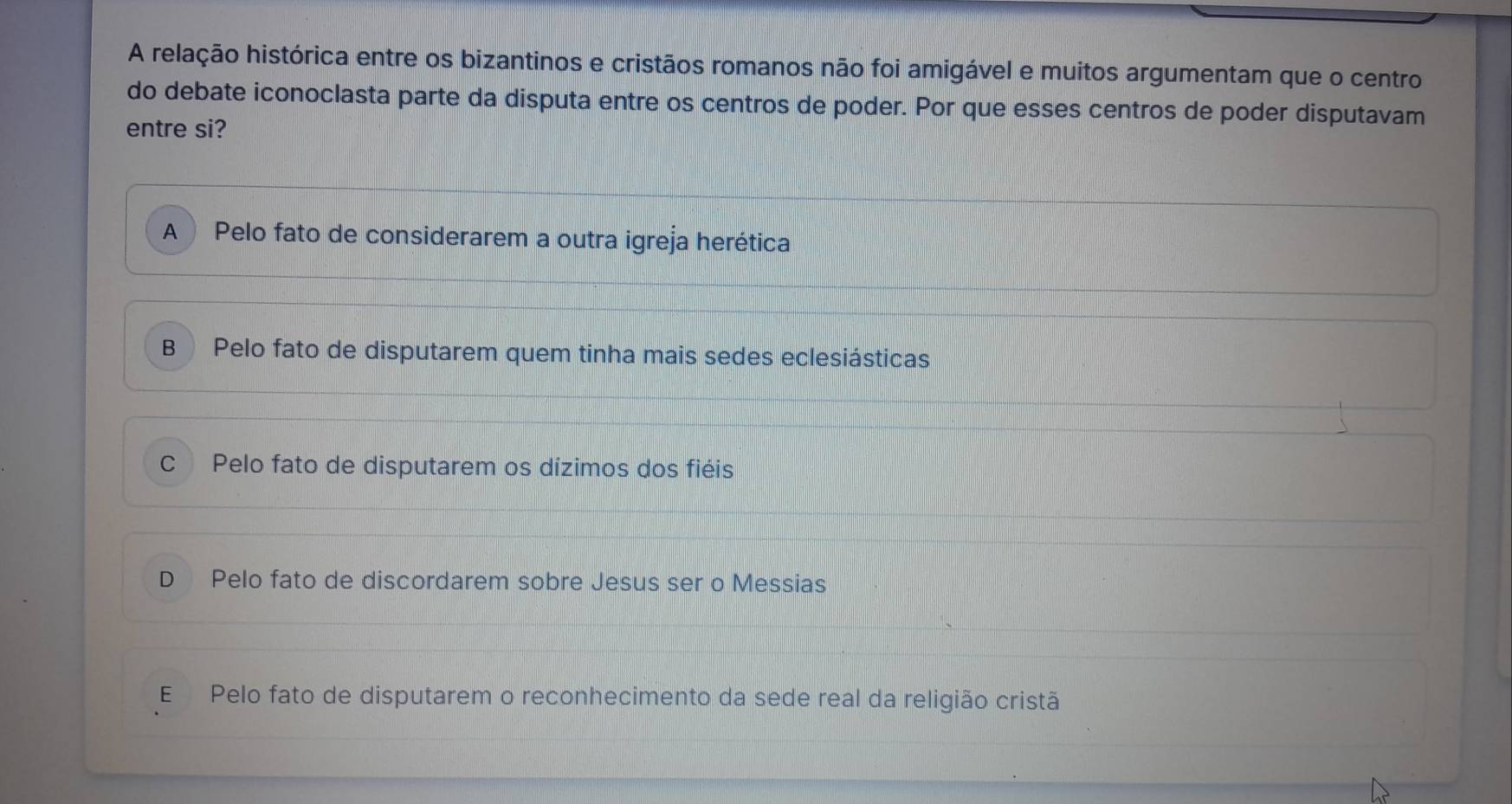 A relação histórica entre os bizantinos e cristãos romanos não foi amigável e muitos argumentam que o centro
do debate iconoclasta parte da disputa entre os centros de poder. Por que esses centros de poder disputavam
entre si?
A ) Pelo fato de considerarem a outra igreja herética
B Pelo fato de disputarem quem tinha mais sedes eclesiásticas
C Pelo fato de disputarem os dízimos dos fiéis
D Pelo fato de discordarem sobre Jesus ser o Messias
E Pelo fato de disputarem o reconhecimento da sede real da religião cristã