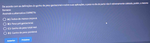 De acordo cor as definições do ganho de peso gestacional e sobre suas aplicações, o peso no dia do parto não é rotineiramente coletado, ponim, o mesmo
fornece
Assinale a alternativa CORRETA:
A ) Índice de massa corporal
B) Peso pré gestacional.
C ) Ganho de peso total real.
D )Ganho de peso ponderal.
Anterior Próodnna