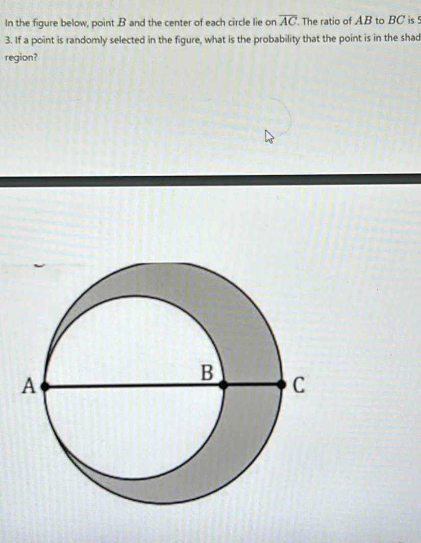 overline AC
In the figure below, point B and the center of each circle lie on The ratio of AB to BC is 5
3. If a point is randomly selected in the figure, what is the probability that the point is in the shad 
region?