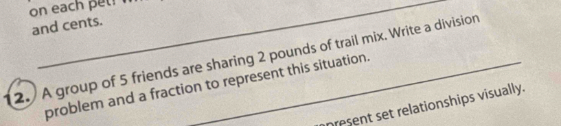 on each pet? n 
and cents. 
2. A group of 5 friends are sharing 2 pounds of trail mix. Write a division 
problem and a fraction to represent this situation. 
present set relationships visually.