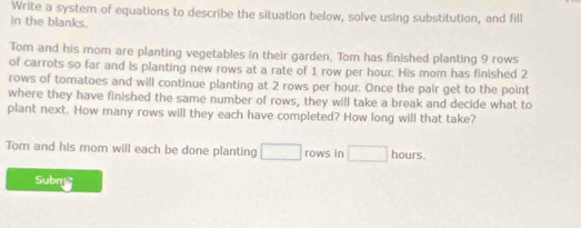 Write a system of equations to describe the situation below, solve using substitution, and fill 
in the blanks. 
Tom and his mom are planting vegetables in their garden. Tom has finished planting 9 rows 
of carrots so far and is planting new rows at a rate of 1 row per hour. His mom has finished 2
rows of tomatoes and will continue planting at 2 rows per hour. Once the pair get to the point 
where they have finished the same number of rows, they will take a break and decide what to 
plant next. How many rows will they each have completed? How long will that take? 
Tom and his mom will each be done planting □ rows in □ hours. 
Subm