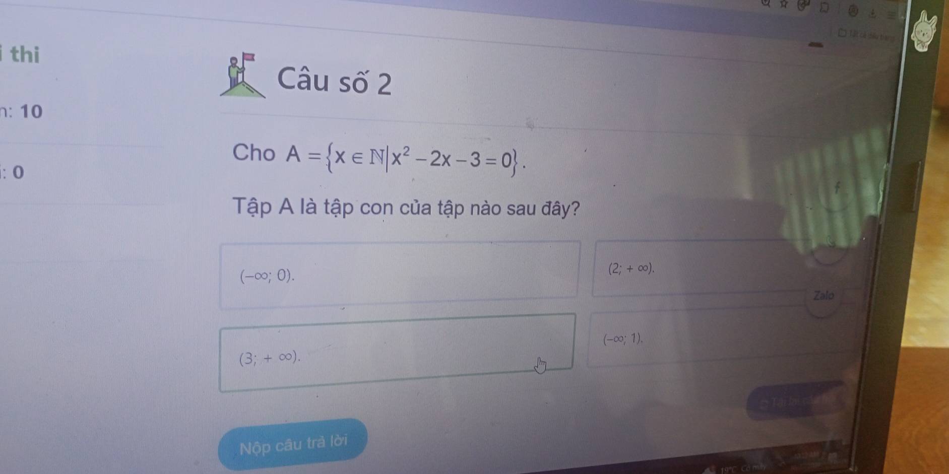 thi
Câu số 2
n: 10
Cho A= x∈ N|x^2-2x-3=0. 
: 0
Tập A là tập con của tập nào sau đây?
(-∈fty ;0).
(2;+∈fty ). 
Zalo
(-∈fty ;1).
(3;+∈fty ). 
Nộp câu trả lời