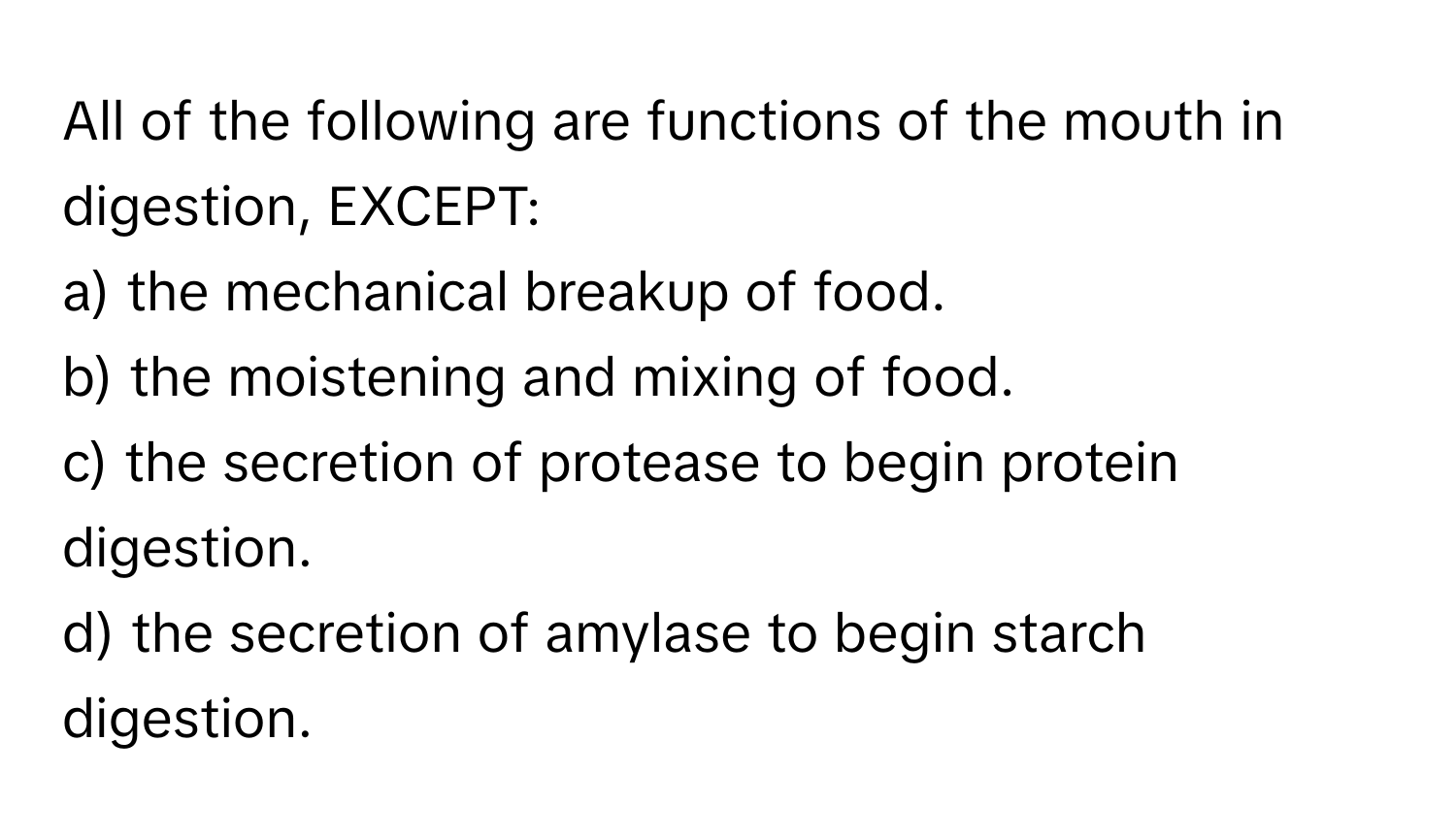 All of the following are functions of the mouth in digestion, EXCEPT:

a) the mechanical breakup of food.
b) the moistening and mixing of food.
c) the secretion of protease to begin protein digestion.
d) the secretion of amylase to begin starch digestion.