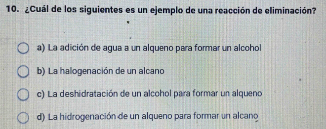 ¿Cuál de los siguientes es un ejemplo de una reacción de eliminación?
a) La adición de agua a un alqueno para formar un alcohol
b) La halogenación de un alcano
c) La deshidratación de un alcohol para formar un alqueno
d) La hidrogenación de un alqueno para formar un alcano