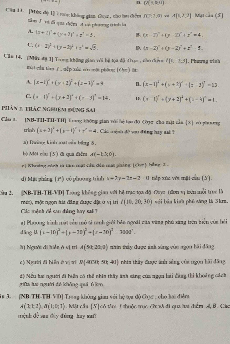 D. Q(3;0;0).
Câu 13. [Mức độ 1] Trong không gian Oxyz , cho hai điểm I(2;2;0) và A(1;2;2). Mặt :overline a (5)
tâm / và đi qua điểm A có phương trình là
A. (x+2)^2+(y+2)^2+z^2=5.
B. (x-2)^2+(y-2)^2+z^2=4.
C. (x-2)^2+(y-2)^2+z^2=sqrt(5).
D. (x-2)^2+(y-2)^2+z^2=5.
Câu 14. [Mức độ 1] Trong không gian với hệ tọa độ Oxyz , cho điểm I(1;-2;3). Phương trình
mặt cầu tâm / , tiếp xúc với mặt phẳng (O_yz) là:
A. (x-1)^2+(y+2)^2+(z-3)^2=9.
B. (x-1)^2+(y+2)^2+(z-3)^2=13.
C. (x-1)^2+(y+2)^2+(z-3)^2=14. D. (x-1)^2+(y+2)^2+(z-3)^2=1.
phần 2. trÁc nghiệm đúng sai
Câu 1. [NB-TH-TH-TH] Trong không gian với hệ tọa độ Oxyz cho mặt cầu (S) có phương
trình (x+2)^2+(y-1)^2+z^2=4. Các mệnh đề sau đúng hay sai ?
a) Đường kính mặt cầu bằng 8 .
b) Mặt cầu (S) đi qua điểm A(-1;3;0).
c) Khoáng cách từ tâm mặt cầu đến mặt phẳng (Oyz) bằng 2 .
d) Mặt phẳng (P) có phương trình x+2y-2z-2=0 tiếp xúc với mặt cầu (S).
Câu 2. [NB-TH-TH-VD] Trong không gian với hệ trục tọa độ Oxyz (đơn vị trên mỗi trục là
mét), một ngọn hải đăng được đặt ở vị trí I(10;20;30) với bán kính phủ sáng là 3km.
Các mệnh đề sau đúng hay sai ?
a) Phương trình mặt cầu mô tả ranh giới bên ngoài của vùng phủ sáng trên biển của hải
đǎng là (x-10)^2+(y-20)^2+(z-30)^2=3000^2.
b) Người đi biển ở vị trí A(50;20;0) nhìn thấy được ánh sáng của ngọn hải đăng.
c) Người đi biển ở vị trí B(4030;50;40) nhìn thấy được ánh sáng của ngọn hải đăng.
d) Nếu hai người đi biển có thể nhìn thấy ánh sáng của ngọn hải đăng thì khoảng cách
giữa hai người đó không quá 6 km.
âu 3. [NB-TH-TH-VD] Trong không gian với hệ tọa độ Oxyz , cho hai điểm
A(3;1;2),B(1;0;3). Mặt cầu (S) có tâm / thuộc trục Ox và đi qua hai điểm A, B. Các
mệnh đề sau đây đúng hay sai?