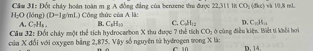 Đốt cháy hoàn toàn m g A đồng đẳng của benzene thu được 22,311 lít CO_2(dkc) và 10,8 mL
H_2O (lỏng) (D=1g/mL) Công thức của A là:
A. C_7H_8 B. C_8H_10 C. C_9H_12 D. C_10H_14
Câu 32: Đốt cháy một thể tích hydrocarbon X thu được 7 thể tích CO_2 ở cùng điều kiện. Biết ti khối hơi
của X đối với oxygen bằng 2,875. Vậy số nguyên tử hydrogen trong X là:
C 10 D. 14.