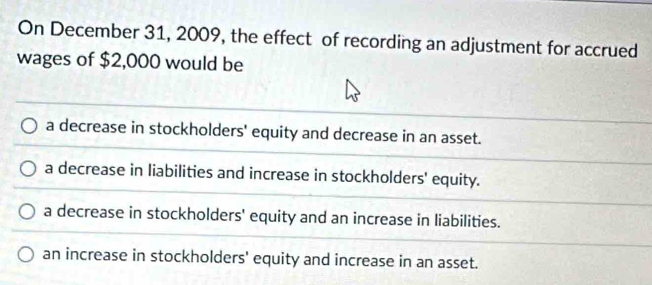 On December 31, 2009, the effect of recording an adjustment for accrued
wages of $2,000 would be
a decrease in stockholders' equity and decrease in an asset.
a decrease in liabilities and increase in stockholders' equity.
a decrease in stockholders' equity and an increase in liabilities.
an increase in stockholders' equity and increase in an asset.