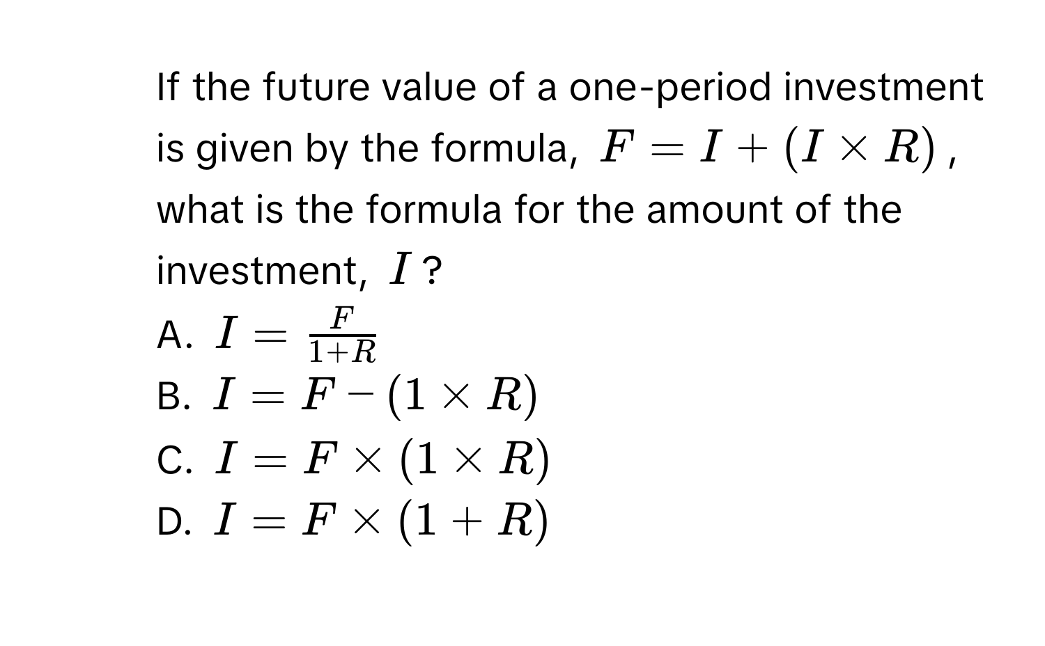 If the future value of a one-period investment is given by the formula, $F = I + (I * R)$, what is the formula for the amount of the investment, $I$? 
A. $I =  F/1 + R $
B. $I = F - (1 * R)$
C. $I = F * (1 * R)$
D. $I = F * (1 + R)$