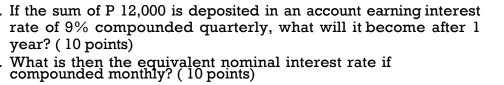 If the sum of P 12,000 is deposited in an account earning interest 
rate of 9% compounded quarterly, what will it become after 1
year? ( 10 points) 
What is then the equivalent nominal interest rate if 
compounded monthly? ( 10 points)