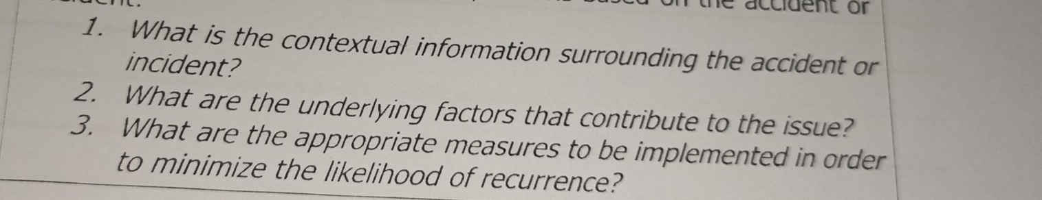 accident or 
1. What is the contextual information surrounding the accident or 
incident? 
2. What are the underlying factors that contribute to the issue? 
3. What are the appropriate measures to be implemented in order 
to minimize the likelihood of recurrence?