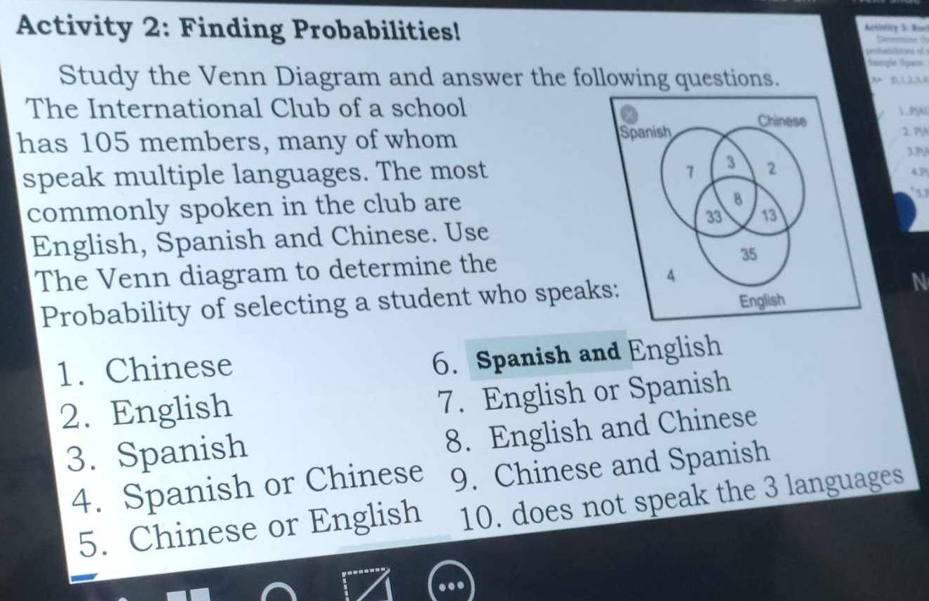 Activity 2: Finding Probabilities! 
Activity 3: Roel 
Delemine t 
prfabittons of 
Sanpe Spor 
Study the Venn Diagram and answer the following questions. 
A 21134
The International Club of a school ..PSM 
2. PA 
has 105 members, many of whom3.1V 
speak multiple languages. The most 4.P! 
commonly spoken in the club are 
s 
English, Spanish and Chinese. Use 
The Venn diagram to determine the 
Probability of selecting a student who speak 
N 
1. Chinese 
6. Spanish and English 
2. English 
7. English or Spanish 
3. Spanish 
8. English and Chinese 
4. Spanish or Chinese 9. Chinese and Spanish 
5. Chinese or English 10. does not speak the 3 languages