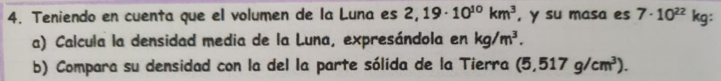 Teniendo en cuenta que el volumen de la Luna es 2,19· 10^(10)km^3 , y su masa es 7· 10^(22)kg : 
a) Calcula la densidad media de la Luna, expresándola en kg/m^3. 
b) Compara su densidad con la del la parte sólida de la Tierra (5,517g/cm^3).