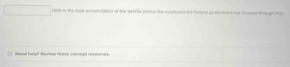 debt is the total accumulation of the deficits (minus the surpluses) the federal government has incurred through time 
Need help? Review these concept resources.