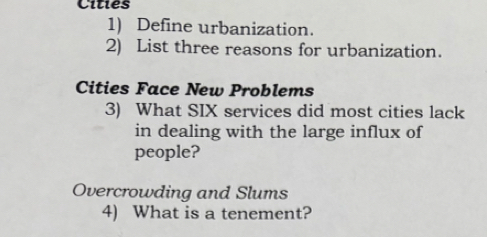 Cities 
1) Define urbanization. 
2) List three reasons for urbanization. 
Cities Face New Problems 
3) What SIX services did most cities lack 
in dealing with the large influx of 
people? 
Overcrowding and Slums 
4) What is a tenement?