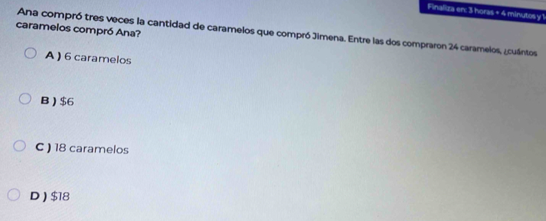 Finaliza en: 3 horas + 4 minutos y 1
caramelos compró Ana?
Ana compró tres veces la cantidad de caramelos que compró Jimena. Entre las dos compraron 24 caramelos, ¿cuántos
A ) 6 caramelos
B) $6
C ) 18 caramelos
D ) $18