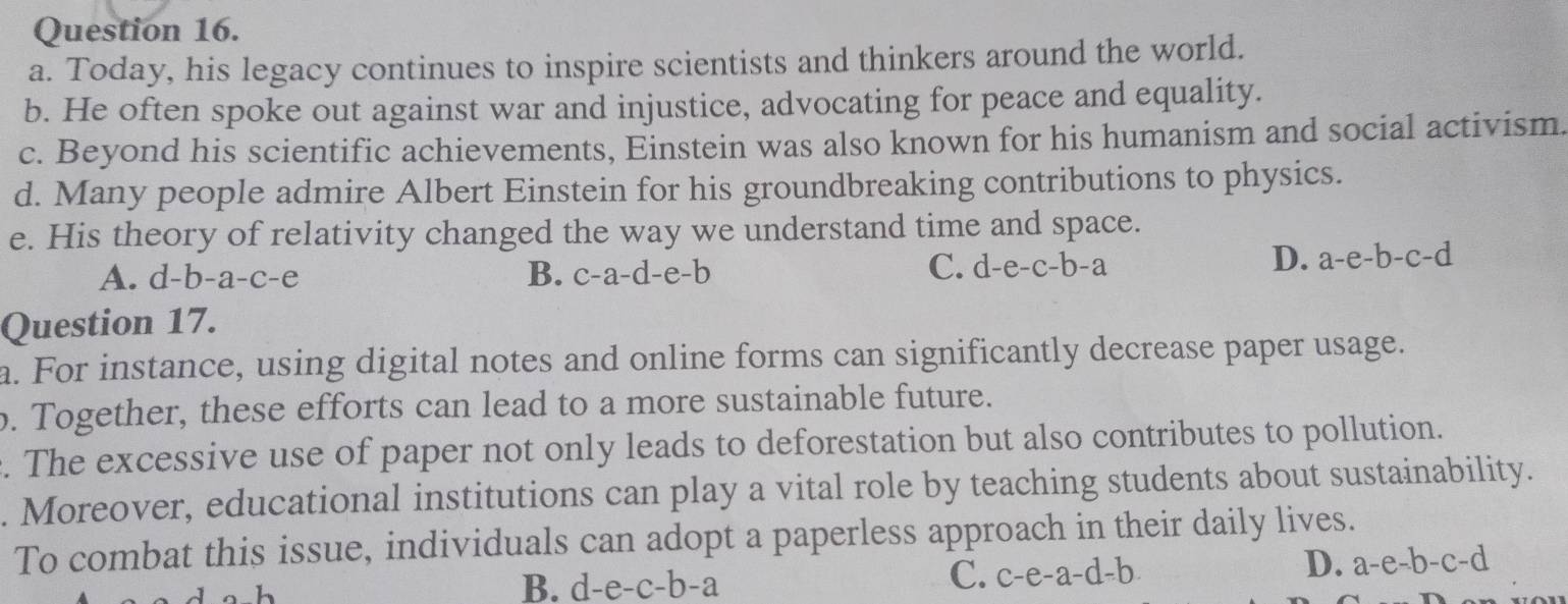 Today, his legacy continues to inspire scientists and thinkers around the world.
b. He often spoke out against war and injustice, advocating for peace and equality.
c. Beyond his scientific achievements, Einstein was also known for his humanism and social activism.
d. Many people admire Albert Einstein for his groundbreaking contributions to physics.
e. His theory of relativity changed the way we understand time and space.
C.
A. d-b-a-c -e B. c-a- d-e-b d-e-c-b-a
D. a-e-b-c-d
Question 17.
a. For instance, using digital notes and online forms can significantly decrease paper usage.
. Together, these efforts can lead to a more sustainable future.
. The excessive use of paper not only leads to deforestation but also contributes to pollution.
. Moreover, educational institutions can play a vital role by teaching students about sustainability.
To combat this issue, individuals can adopt a paperless approach in their daily lives.
D. a-e-b-c-d
B. d-e-c-b-a
C. c-e-a-d-b