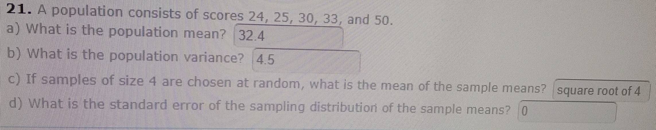 A population consists of scores 24, 25, 30, 33, and 50. 
a) What is the population mean? 32.4
b) What is the population variance? 4.5
c) If samples of size 4 are chosen at random, what is the mean of the sample means? square root of 4
d) What is the standard error of the sampling distribution of the sample means?