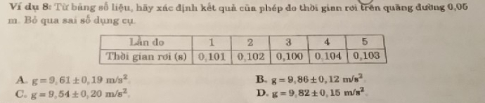 Ví dụ 8: Từ bảng số liệu, hãy xác định kết quả của phép do thời gian rơi trên quãng đường 0,05
m. Bỏ qua sai số dụng cụ.
A. g=9,61± 0,19m/s^2 B. g=9,86± 0,12m/s^2
C. g=9,54± 0,20m/s^2. D. g=9,82± 0,15m/s^2