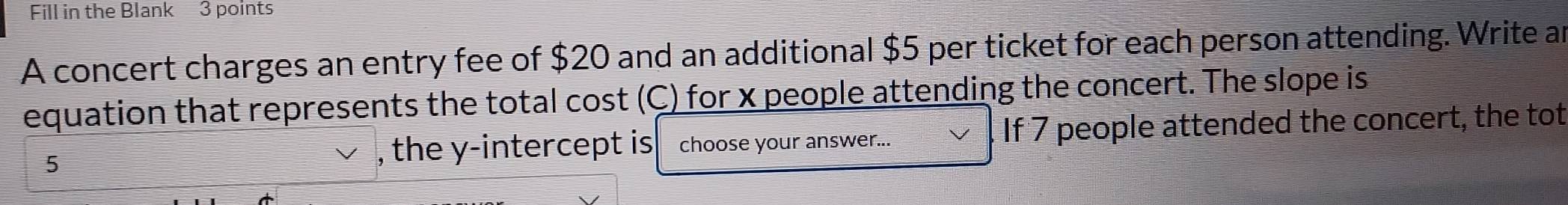 Fill in the Blank 3 points 
A concert charges an entry fee of $20 and an additional $5 per ticket for each person attending. Write an 
equation that represents the total cost (C) for x people attending the concert. The slope is
5 , the y-intercept is choose your answer... If 7 people attended the concert, the tot