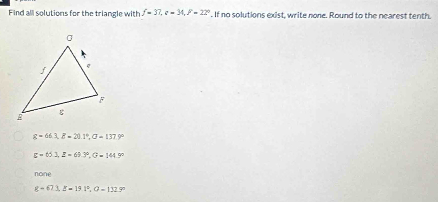 Find all solutions for the triangle with f=37, e=34, F=22°. If no solutions exist, write none. Round to the nearest tenth.
g=66.3, E=20.1°, G=137.9°
g=65.3, E=69.3°, G=144.9°
none
g=67.3, E=19.1°, G=132.9°