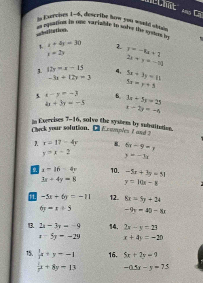 mcChat AND a 
In Exercises 1-6, describe how you would obtain 
n equation in one variable to solve the system by 1
substitution. 
1 x+4y=30
2. y=-8x+2
x=2y
2x+y=-10
3. 12y=x-15
4、 5x+3y=11
-3x+12y=3
5x=y+5
5. x-y=-3 6. 3x+5y=25
4x+3y=-5
x-2y=-6
In Exercises 7-16, solve the system by substitution. 
Check your solution. [Examples I and 2 
1 
1. x=17-4y 8. 6x-9=y
y=x-2
y=-3x
9 x=16-4y 10. -5x+3y=51
3x+4y=8
y=10x-8
2
-5x+6y=-11 12. 8x=5y+24
6y=x+5
-9y=40-8x
13. 2x-3y=-9 14、 2x-y=23
x-5y=-29
x+4y=-20
15.  1/5 x+y=-1 16. 5x+2y=9
 1/3 x+8y=13
-0.5x-y=7.5