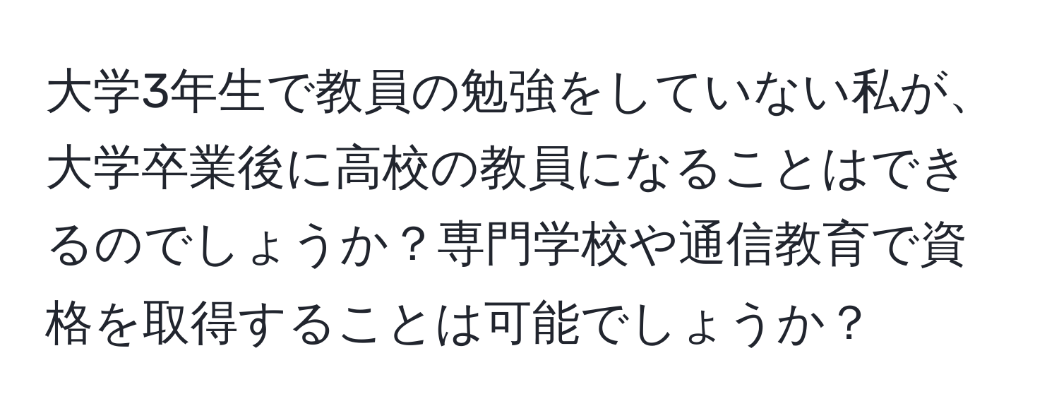 大学3年生で教員の勉強をしていない私が、大学卒業後に高校の教員になることはできるのでしょうか？専門学校や通信教育で資格を取得することは可能でしょうか？