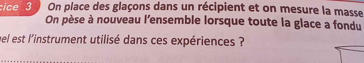 cice 3 On place des glaçons dans un récipient et on mesure la masse 
On pèse à nouveau l’ensemble lorsque toute la glace a fondu 
wel est l'instrument utilisé dans ces expériences ?