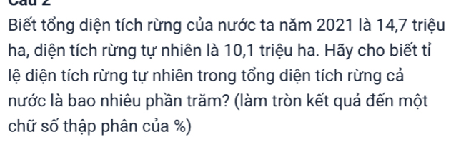 Biết tổng diện tích rừng của nước ta năm 2021 là 14, 7 triệu 
ha, diện tích rừng tự nhiên là 10, 1 triệu ha. Hãy cho biết tỉ 
lệ diện tích rừng tự nhiên trong tổng diện tích rừng cả 
nước là bao nhiêu phần trăm? (làm tròn kết quả đến một 
chữ số thập phân của %)