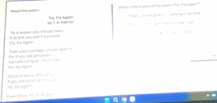 lsad the poem What is the thome of the poem Try Try Again"t 
by t H. Palmer Try. Fry Again Teke i he scphice a coming in seeana 
"Tis a lesson you should head ' g t t ' 
Try try agan If at first you don't succeed 
for if you will persover . then your courage shoule opok o' 
, . , 
fry try again You will conquer neker hver 

Once of twce theue 
if you would at ignt am ' Try try ogler 
if we sarve to he a vg a