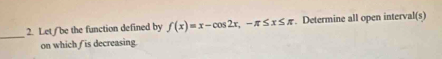 Let/be the function defined by f(x)=x-cos 2x, -π ≤ x≤ π. Determine all open interval(s) 
on which is decreasing.