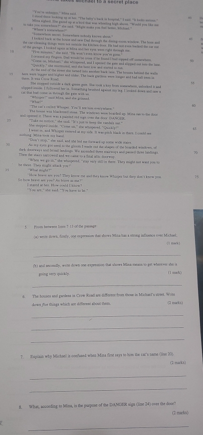 a  mcnael to a secret place
"You're unhapoy." Mira said
40 .
l stood there looking up at her. ""The baly's back in bosgital," I said. "It looks serings."
Mina sighed. She gazed up at a bird that was wheeling high above. "Would you like ee
to sake you somewhere?" she said. "Might make you feel bener, Michae!."
Where's somewhere?'
'Somewhere secret, Sumewhere nobody knaws sbout.' 45
I looked back at the house and saw Dad throug's the diniag-room window. The hose and
the car-clleaning things were not outside the kitchen door. He had not even backed the car or
t 0 of the garage. I looked again at Mina and her eyes went right through me
"Five misures,' she said. ''He won't eves know you're gose.'
I crossed my fingers. Das would be croas if he found I had sipped off somewhere 
"'Come on. Michael," she whispered, and I opened the gate and slipped ost into the lane
"Qwickly," she mormered, and she bent low and started to run
At the end of the wtreet she turned isto another back lane. The houses behied the walls
15 here were borger and higher and older. The book gardens were longer and had tall tres in
55
sem. It was Crow Rood She stopped outside a dark-green gave. She took a key from somewhere, unlocked it and
slipped imside. I followed her in. Something brashed agains my leg. I looked down and saw a
cat that had come in through the gate with us 
20 'Whisper!' said Mina, and she grinned
“What?”
60
"'The cat's called Whaper. Tou'll see him everywhere."
The house was blackered stone. The windows were boarded up. Misa ran to the doo
and opened it. There was a painted red sign ovee the door. DANGER
25 "Take no notice," she said. "It's just to keep the vandals out."
She stepped inside. "Come on," she whispered. "Quickly"
65
I went in, and Whisper entered at my side. It was pitch black in there. I could see
nothing Mina took my hasd. "Don't stop," she said, and she led me forward up some wide stairs
30 As my eyes got used to the gloom I made out the shapes of the boarded windows, of
dark doorways and broad landings. We asceaded three stairways and passed three landings, 70
Then the stairs narrowed and we camse to a final attic doorway.
be there. They might attack you!" "When we go in," she whispered, "stay very still in there. They might not wast you to
35 "What might?"
"How brave are you? They know me and they know Whisper but they don't know you 75
So how brave are you? As brave as me?"
I stared at her. How could I know?
''You are,' she said. "You have to be."
5. From between lines 7-13 of the passage:
(a) write down, firstly, one expression that shows Mina has a strong infleence over Michael;
(1 mark)
_
(b) and secondly, write down one expression that shows Mina means to get wherever she is
going very quickly. (1 mark)
_
6. The houses and gardens in Crow Road are different from those in Michael's street. Write
down five things which are different about them. (2 marks)
_
_
_
7. Explain why Michael is confused when Mina first says to him the cat's name (line 20).
(2 marks)
_
_
8. What, according to Mina, is the purpose of the DANGER sign (line 24) over the door?
(2 marks)
_
a