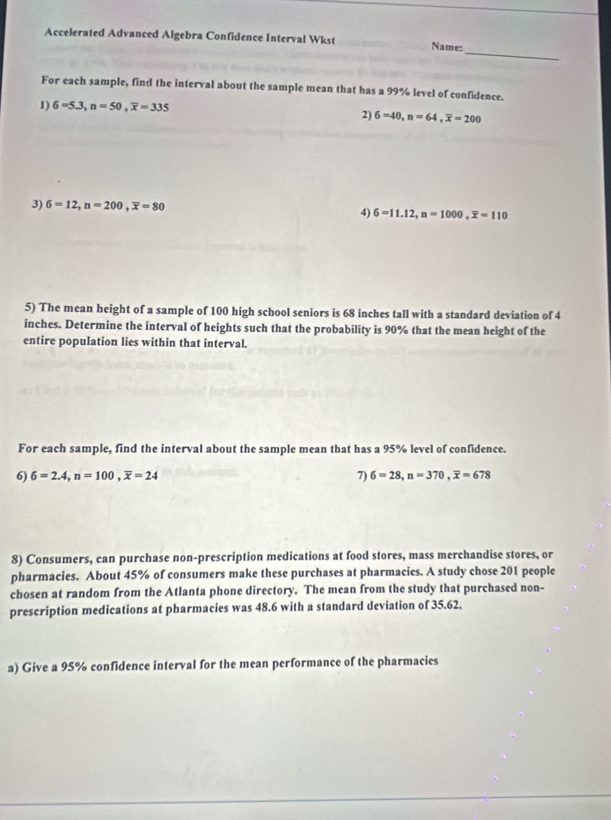 Accelerated Advanced Algebra Confidence Interval Wkst 
_ 
Name: 
For each sample, find the interval about the sample mean that has a 99% level of confidence. 
1) 6=5.3, n=50, overline x=335
2) 6=40, n=64, overline x=200
3) 6=12, n=200, overline x=80
4) 6=11.12, n=1000, overline x=110
5) The mean height of a sample of 100 high school seniors is 68 inches tall with a standard deviation of 4
inches. Determine the interval of heights such that the probability is 90% that the mean height of the 
entire population lies within that interval. 
For each sample, find the interval about the sample mean that has a 95% level of confidence. 
6) 6=2.4, n=100, overline x=24 7) 6=28, n=370, overline x=678
8) Consumers, can purchase non-prescription medications at food stores, mass merchandise stores, or 
pharmacies. About 45% of consumers make these purchases at pharmacies. A study chose 201 people 
chosen at random from the Atlanta phone directory. The mean from the study that purchased non- 
prescription medications at pharmacies was 48.6 with a standard deviation of 35.62. 
a) Give a 95% confidence interval for the mean performance of the pharmacies