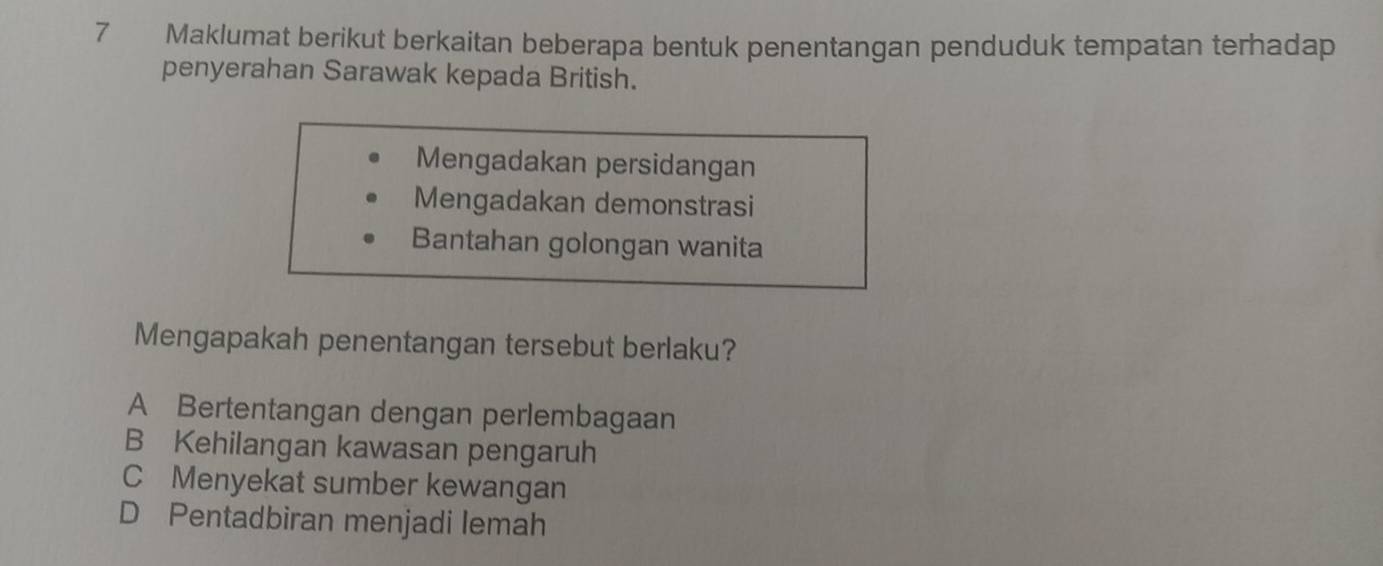 Maklumat berikut berkaitan beberapa bentuk penentangan penduduk tempatan terhadap
penyerahan Sarawak kepada British.
Mengadakan persidangan
Mengadakan demonstrasi
Bantahan golongan wanita
Mengapakah penentangan tersebut berlaku?
A Bertentangan dengan perlembagaan
B Kehilangan kawasan pengaruh
C Menyekat sumber kewangan
D Pentadbiran menjadi lemah