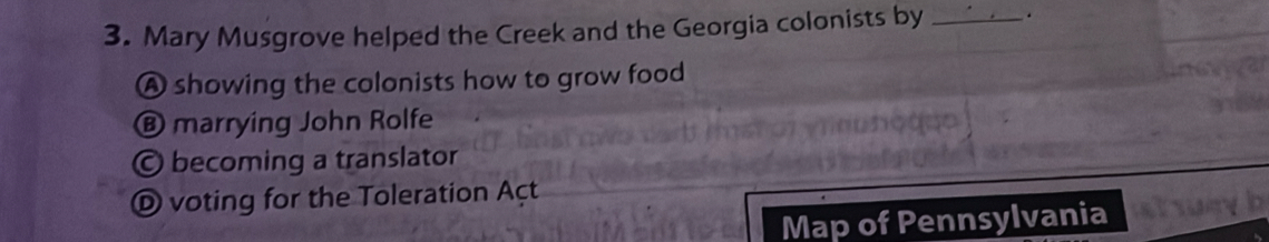 Mary Musgrove helped the Creek and the Georgia colonists by _.
A showing the colonists how to grow food
® marrying John Rolfe
O becoming a translator
O voting for the Toleration Açt
Map of Pennsylvania