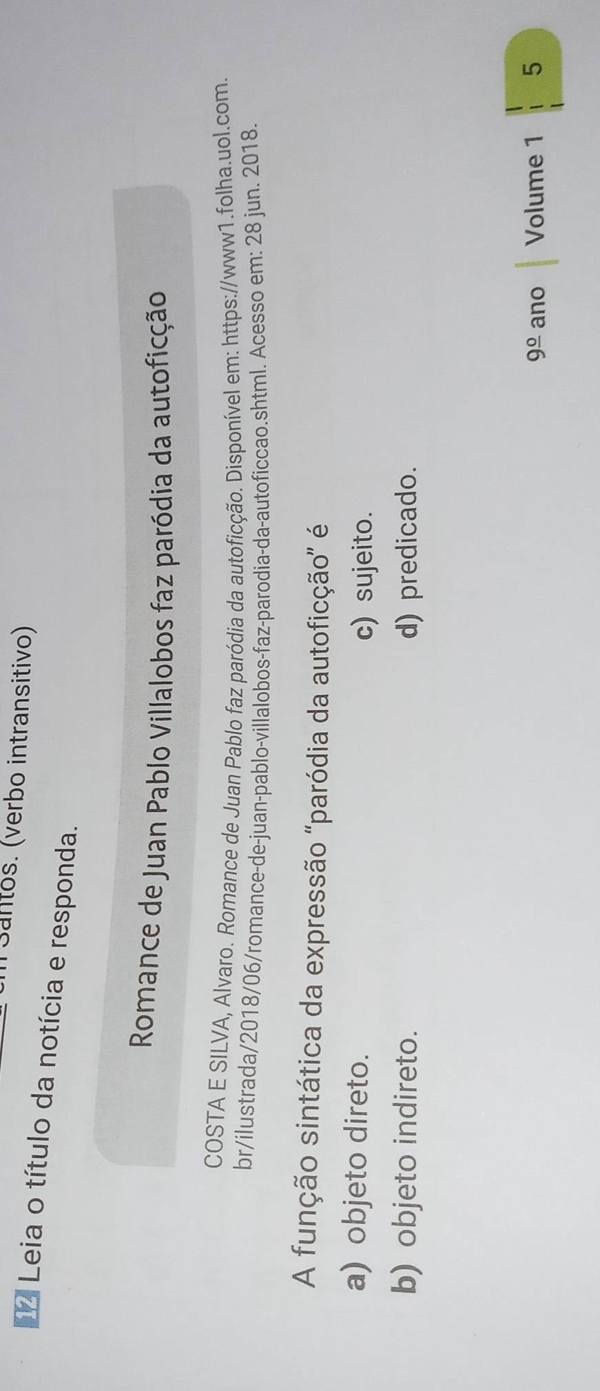 Santos. (verbo intransitivo)
Leia o título da notícia e responda.
Romance de Juan Pablo Villalobos faz paródia da autoficção
COSTA E SILVA, Alvaro. Romance de Juan Pablo faz paródia da autoficção. Disponível em: https://www1.folha.uol.com.
br/ilustrada/2018/06/romance-de-juan-pablo-villalobos-faz-parodia-da-autoficcao.shtml. Acesso em: 28 jun. 2018.
A função sintática da expressão "paródia da autoficção" é
a) objeto direto.
c) sujeito.
b) objeto indireto. d) predicado.
9frac 0 ano Volume 1 5