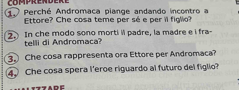 COMPRENDERE 
Perché Andromaca piange andando incontro a 
Ettore? Che cosa teme per sé e per il figlio? 
2.) In che modo sono morti il padre, la madre e i fra- 
telli di Andromaca? 
3 Che cosa rappresenta ora Ettore per Andromaca? 
4 Che cosa spera l’eroe riguardo al futuro del figlio? 
7ADE