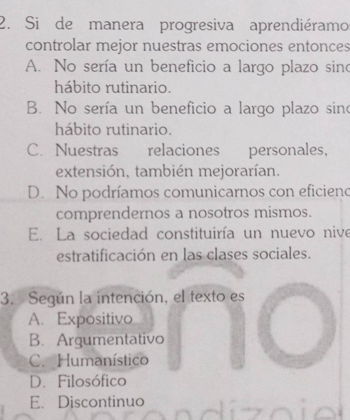 Si de manera progresiva aprendiéramo
controlar mejor nuestras emociones entonces
A. No sería un beneficio a largo plazo sino
hábito rutinario.
B. No sería un beneficio a largo plazo sino
hábito rutinario.
C. Nuestras€£ relaciones personales,
extensión, también mejorarían.
D. No podríamos comunicarnos con eficieno
comprendernos a nosotros mismos.
E. La sociedad constituiría un nuevo nive
estratificación en las clases sociales.
3. Según la intención, el texto es
A. Expositivo
B. Argumentativo
C. Humanístico
D.Filosófico
E. Discontinuo