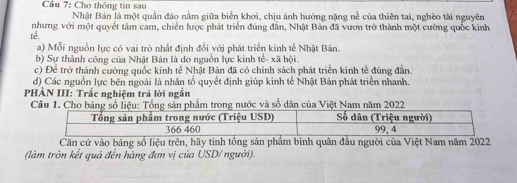 Cho thông tin sau
Nhật Bản là một quần đảo nằm giữa biển khơi, chịu ảnh hưởng nặng nề của thiên tai, nghèo tài nguyên
nhưng với một quyết tâm cam, chiến lược phát triển đúng đắn, Nhật Bản đã vươn trở thành một cường quốc kinh
tế.
a) Mỗi nguồn lực có vai trò nhất định đối với phát triển kinh tế Nhật Bản.
b) Sự thành công của Nhật Bản là do nguồn lực kinh tế- xã hội.
c) Để trở thành cường quốc kinh tế Nhật Bản đã có chính sách phát triển kinh tế đúng đắn.
d) Các nguồn lực bên ngoài là nhân tố quyết định giúp kinh tế Nhật Bản phát triển nhanh.
PHÀN III: Trắc nghiệm trả lời ngắn
Câu 1. Cho bảng số liệu: Tổng sản phầm trong nước và số dân của Việt Nam năm 2022
Căn cứ vào bảng số liệu trên, hãy tính tồng sản phầm bình quân đầu người của Việt Nam năm 2022
(làm tròn kết quả đến hàng đơn vị của USD/ người).