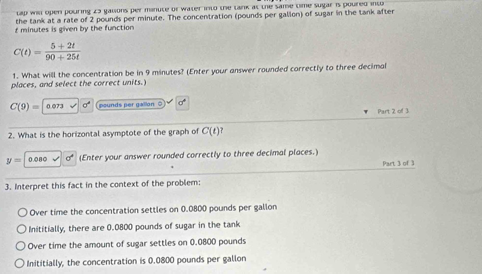 tap will open pouring 25 gallons per minute or water into the tank at the same time sugar is poured into
the tank at a rate of 2 pounds per minute. The concentration (pounds per gallon) of sugar in the tank after
t minutes is given by the function
C(t)= (5+2t)/90+25t 
1. What will the concentration be in 9 minutes? (Enter your answer rounded correctly to three decimal
places, and select the correct units.)
C(9)= 0.073 sigma° pounds per gallon 。 sigma 
Part 2 of 3
2. What is the horizontal asymptote of the graph of C(t)
y= 0.080 sigma^4 (Enter your answer rounded correctly to three decimal places.)
Part 3 of 3
3. Interpret this fact in the context of the problem:
Over time the concentration settles on 0.0800 pounds per gallon
Inititially, there are 0.0800 pounds of sugar in the tank
Over time the amount of sugar settles on 0.0800 pounds
Inititially, the concentration is 0.0800 pounds per gallon