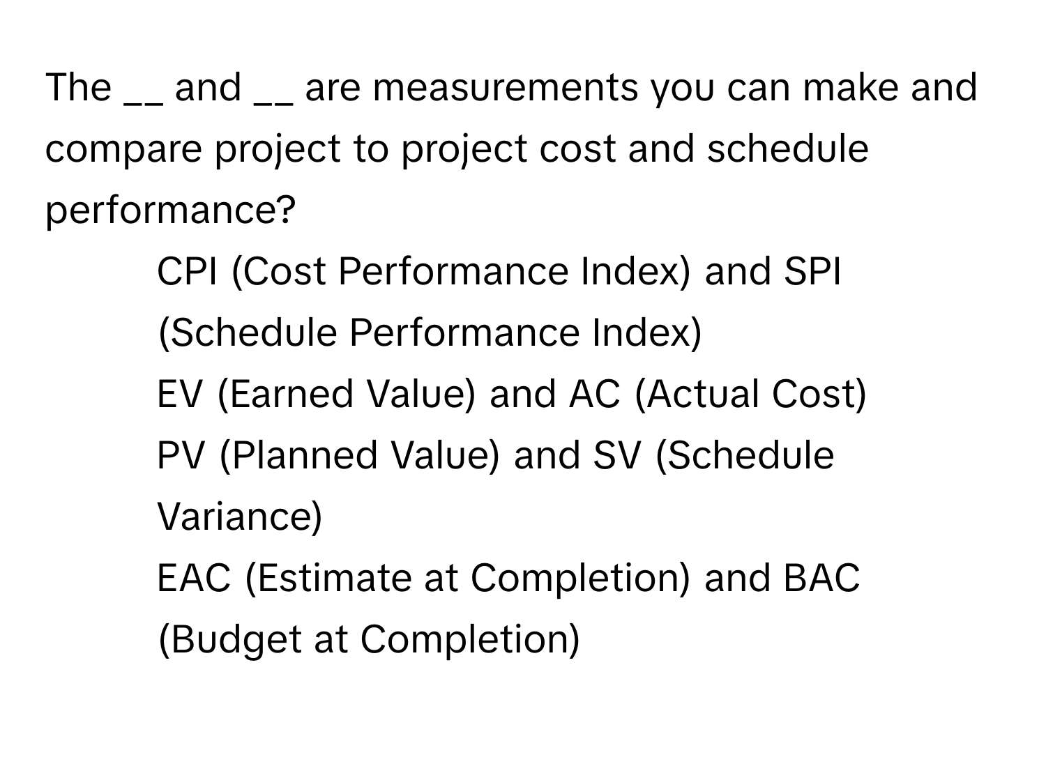 The __ and __ are measurements you can make and compare project to project cost and schedule performance?

1) CPI (Cost Performance Index) and SPI (Schedule Performance Index)
2) EV (Earned Value) and AC (Actual Cost)
3) PV (Planned Value) and SV (Schedule Variance)
4) EAC (Estimate at Completion) and BAC (Budget at Completion)