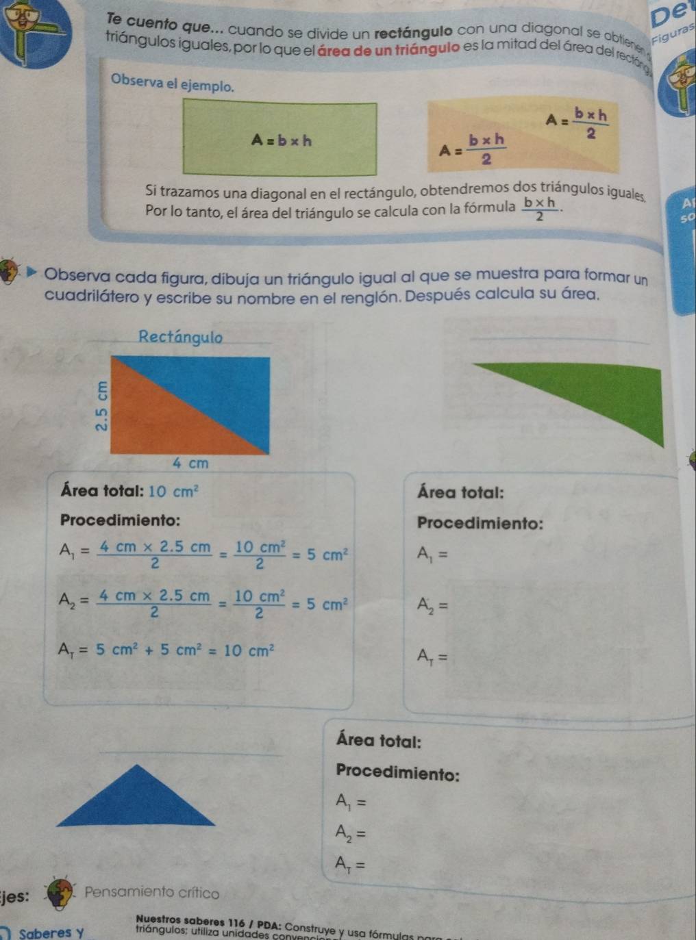 De 
Te cuento que... cuando se divide un rectángulo con una diagonal se abtienen 
Figuras 
triángulos iguales, por lo que el área de un triángulo es la mitad del área del rectóna 
Observa el ejemplo.
A=b* h
A= (b* h)/2 
A= (b* h)/2 
Si trazamos una diagonal en el rectángulo, obtendremos dos triángulos iguales. Al 
Por lo tanto, el área del triángulo se calcula con la fórmula  (b* h)/2 ·
so 
Observa cada figura, díbuja un triángulo igual al que se muestra para formar un 
cuadrilátero y escribe su nombre en el renglón. Después calcula su área. 
Rectángulo 
Área total: 10cm^2 Área total: 
Procedimiento: Procedimiento:
A_1= (4cm* 2.5cm)/2 = 10cm^2/2 =5cm^2 A_1=
A_2= (4cm* 2.5cm)/2 = 10cm^2/2 =5cm^2 A_2=
A_T=5cm^2+5cm^2=10cm^2
A_T=
Área total: 
Procedimiento:
A_1=
A_2=
A_T=
jes: Pensamiento crítico 
Nuestros saberes 116 / PDA: Construye y usa fórmulas 
Saberes Y triángulos; utiliza unidades co