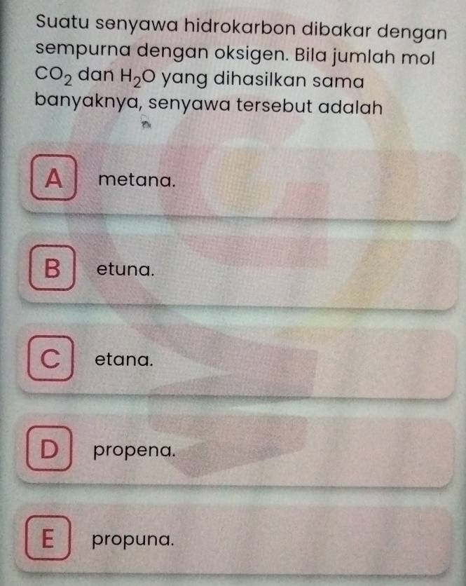 Suatu senyawa hidrokarbon dibakar dengan
sempurna dengan oksigen. Bila jumlah mol
CO_2 dan H_2 O yang dihasilkan sama
banyaknya, senyawa tersebut adalah
A metana.
B etuna.
C etana.
D propena.
E propuna.