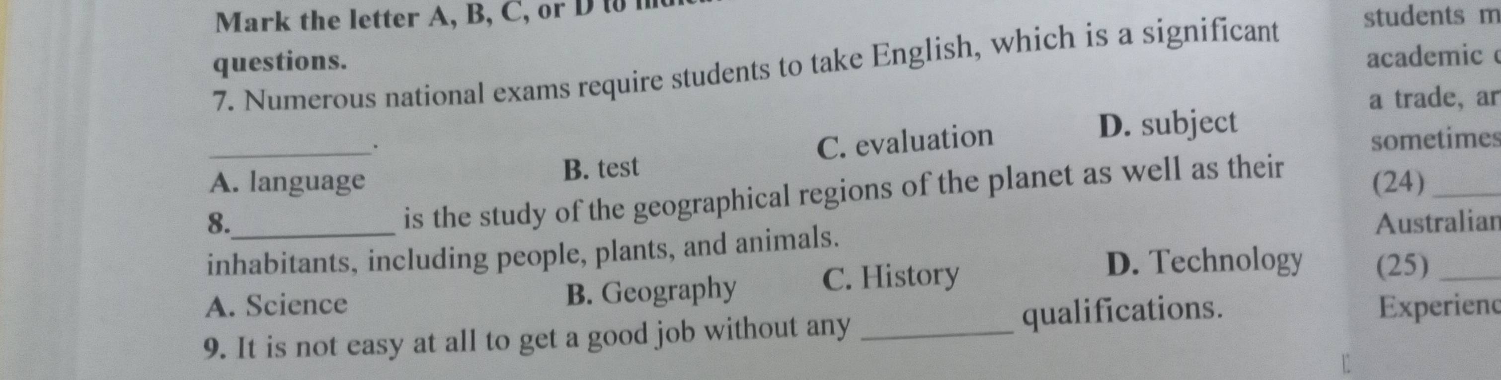 Mark the letter A, B, C, or D t 
students m
questions.
academic
7. Numerous national exams require students to take English, which is a significant
a trade, ar
_. C. evaluation D. subject
B. test sometimes
A. language (24)_
is the study of the geographical regions of the planet as well as their
8. Australian
inhabitants, including people, plants, and animals.
D. Technology (25)_
A. Science B. Geography
C. History
9. It is not easy at all to get a good job without any _qualifications.
Experiend