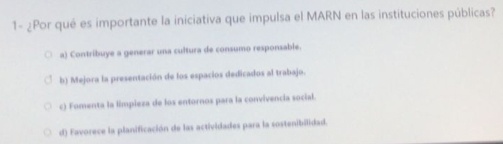 1- ¿Por qué es importante la iniciativa que impulsa el MARN en las instituciones públicas?
a) Contribuye a generar una cultura de consumo responsable.
b) Mejora la presentación de los espacios dedicados al trabajo.
c) Fomenta la limpieza de los entornos para la convivencia social.
d) Favorece la planificación de las actividades para la sostenibilidad.