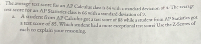 The average test score for an AP Calculus class is 84 with a standard deviation of 4. The average 
test score for an AP Statistics class is 66 with a standard deviation of 9. 
a. A student from AP Calculus got a test score of 88 while a student from AP Statistics got 
a test score of 85. Which student had a more exceptional test score? Use the Z-Scores of 
each to explain your reasoning.