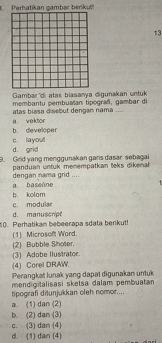 Perhatikan gambar berikut!
13
Gambar di atas biasanya digunakan untuk
membantu pembuatan tipografi, gambar di
atas biasa disebut dengan nama ....
a. vektor
b. developer
c. layout
d. grid
9. Grid yang menggunakan garis dasar sebagai
panduan untuk menempatkan teks dikenal
dengan nama grid ....
a. baseline
1
b. kolom
c. modular
d. manuscript
10. Perhatikan bebeerapa sdata berikut!
(1) Microsoft Word.
(2) Bubble Shoter.
(3) Adobe Ilustrator.
(4) Corel DRAW.
Perangkat lunak yang dapat digunakan untuk
mendigitalisasi sketsa dalam pembuatan
tipografi ditunjukkan oleh nomor....
a. (1) dan (2)
b. (2) dan (3)
c. (3) dan (4)
d. (1) dan (4)