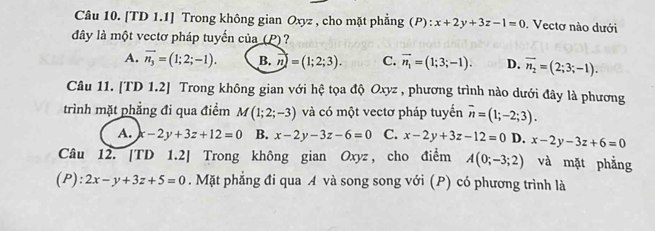 [TD 1.1] Trong không gian Oxyz , cho mặt phẳng (P): x+2y+3z-1=0. Vectơ nào dưới
đây là một vectơ pháp tuyến của (P) ?
A. vector n_3=(1;2;-1). B. n=(1;2;3). C. vector n_1=(1;3;-1). D. overline n_2=(2;3;-1). 
Câu 11. [TD 1.2] Trong không gian với hệ tọa độ Oxyz , phương trình nào dưới đây là phương
trình mặt phẳng đi qua điểm M(1;2;-3) và có một vectơ pháp tuyến vector n=(1;-2;3).
A. x-2y+3z+12=0 B. x-2y-3z-6=0 C. x-2y+3z-12=0 D. x-2y-3z+6=0
Câu 12. [TD 1.2] Trong không gian Oxyz, cho điểm A(0;-3;2) và mặt phẳng
(P): 2x-y+3z+5=0. Mặt phẳng đi qua A và song song với (P) có phương trình là