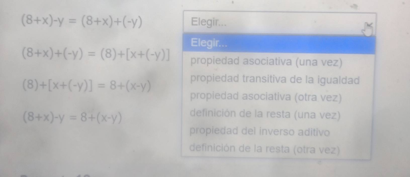 (8+x)-y=(8+x)+(-y) Elegir...
Elegir...
(8+x)+(-y)=(8)+[x+(-y)]
propiedad asociativa (una vez)
(8)+[x+(-y)]=8+(x-y)
propiedad transitiva de la igualdad
propiedad asociativa (otra vez)
(8+x)-y=8+(x-y)
definición de la resta (una vez)
propiedad del inverso aditivo
definición de la resta (otra vez)