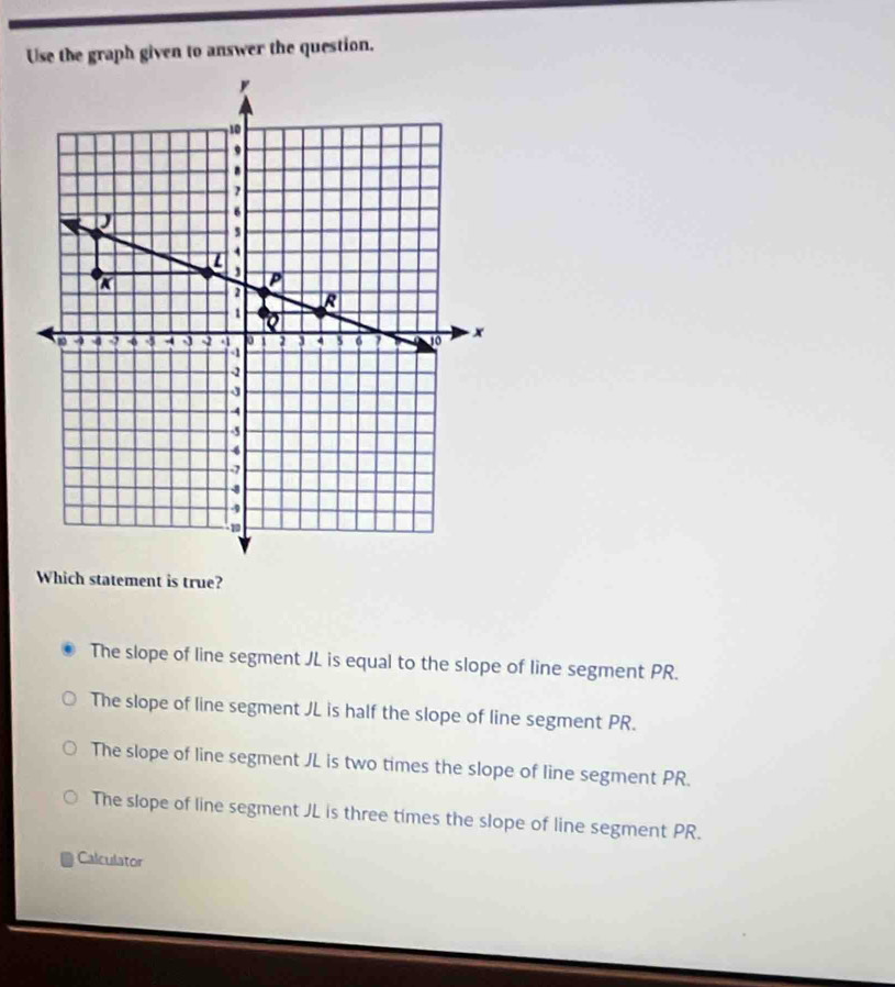 Use the graph given to answer the question.
Which statement is true?
The slope of line segment JL is equal to the slope of line segment PR.
The slope of line segment JL is half the slope of line segment PR.
The slope of line segment JL is two times the slope of line segment PR.
The slope of line segment JL is three times the slope of line segment PR.
Calculator