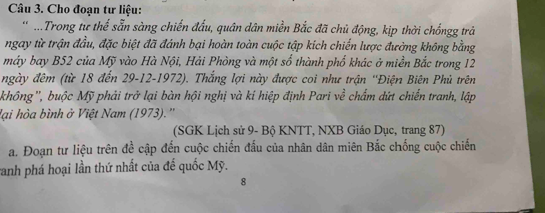 Cho đoạn tư liệu: 
.Trong tư thế sẵn sàng chiến đấu, quân dân miền Bắc đã chủ động, kịp thời chốngg trả 
ngay từ trận đầu, đặc biệt đã đánh bại hoàn toàn cuộc tập kích chiến lược đường không bằng 
máy bay B52 của Mỹ vào Hà Nội, Hải Phòng và một số thành phố khác ở miền Bắc trong 12
ngày đêm (từ 18 đến 29 -12-1972). Thắng lợi này được coi như trận 'Điện Biên Phủ trên 
không'', buộc Mỹ phải trở lại bàn hội nghị và kí hiệp định Pari về chấm dứt chiến tranh, lập 
lại hòa bình ở Việt Nam (1973).'' 
(SGK Lịch sử 9 - Bộ KNTT, NXB Giáo Dục, trang 87) 
a. Đoạn tư liệu trên đề cập đến cuộc chiến đấu của nhân dân miên Bắc chống cuộc chiến 
ranh phá hoại lần thứ nhất của đế quốc Mỹ. 
8